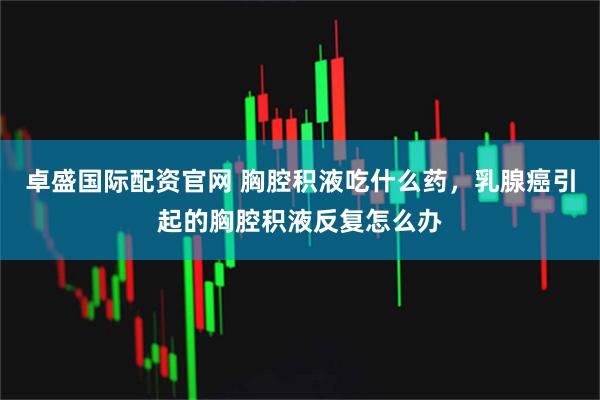 卓盛国际配资官网 胸腔积液吃什么药，乳腺癌引起的胸腔积液反复怎么办