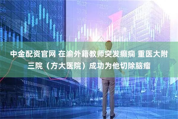 中金配资官网 在渝外籍教师突发癫痫 重医大附三院（方大医院）成功为他切除脑瘤
