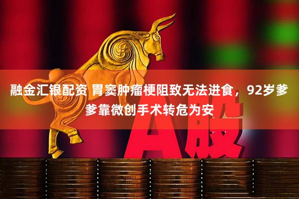 融金汇银配资 胃窦肿瘤梗阻致无法进食，92岁爹爹靠微创手术转危为安