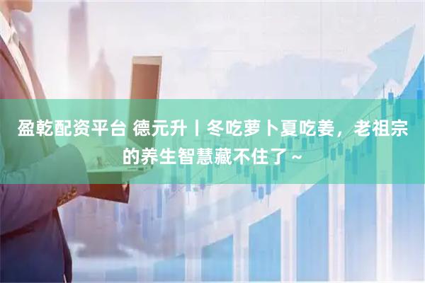 盈乾配资平台 德元升丨冬吃萝卜夏吃姜，老祖宗的养生智慧藏不住了～