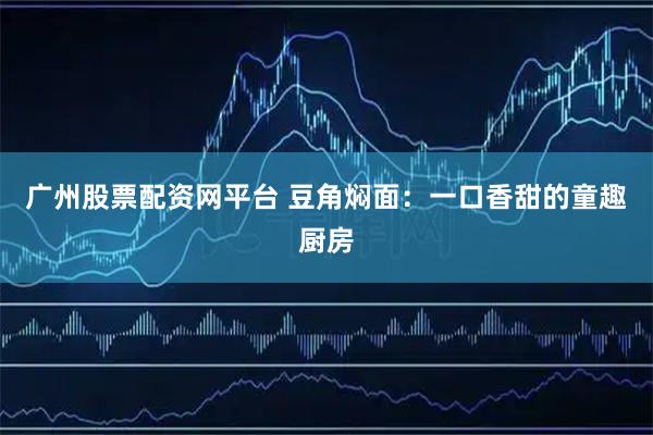 广州股票配资网平台 豆角焖面：一口香甜的童趣厨房