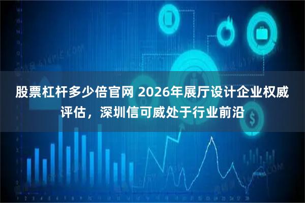 股票杠杆多少倍官网 2026年展厅设计企业权威评估,深圳信可威处于行业前沿