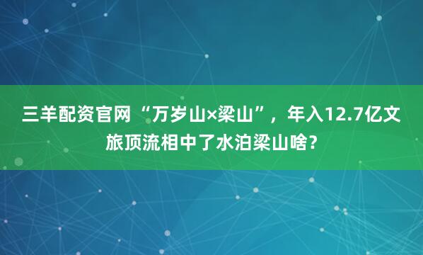 三羊配资官网 “万岁山×梁山”，年入12.7亿文旅顶流相中了水泊梁山啥？