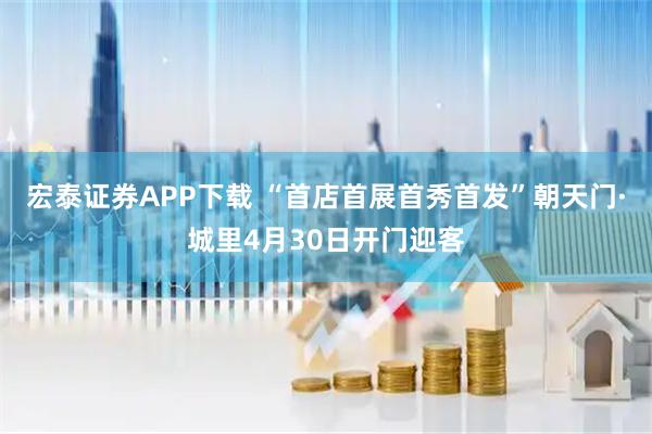 宏泰证券APP下载 “首店首展首秀首发”朝天门·城里4月30日开门迎客