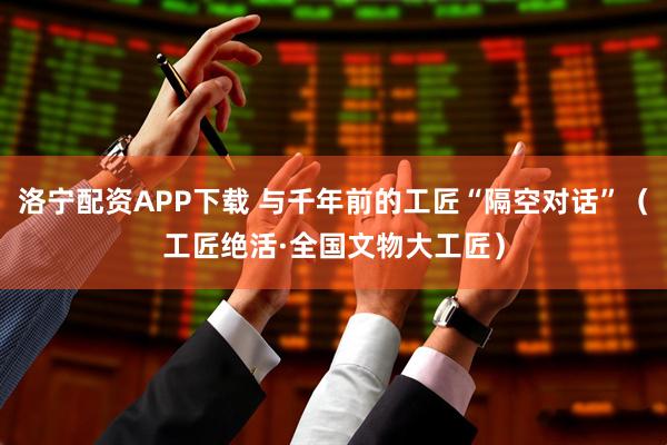 洛宁配资APP下载 与千年前的工匠“隔空对话”（工匠绝活·全国文物大工匠）