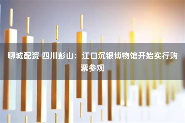 聊城配资 四川彭山：江口沉银博物馆开始实行购票参观