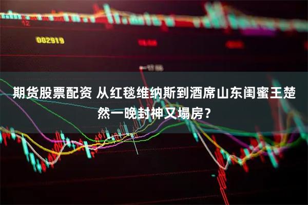 期货股票配资 从红毯维纳斯到酒席山东闺蜜王楚然一晚封神又塌房？