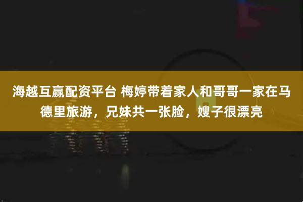 海越互赢配资平台 梅婷带着家人和哥哥一家在马德里旅游，兄妹共一张脸，嫂子很漂亮