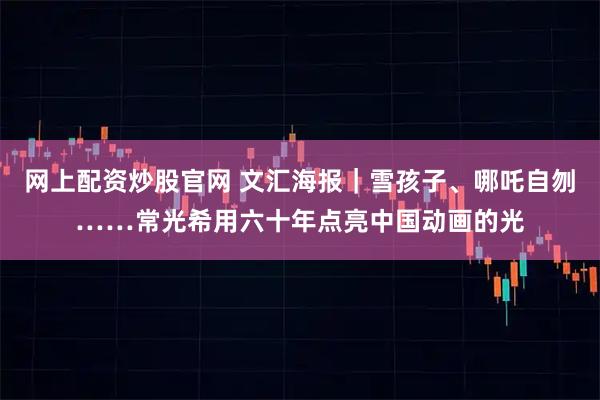 网上配资炒股官网 文汇海报｜雪孩子、哪吒自刎……常光希用六十年点亮中国动画的光