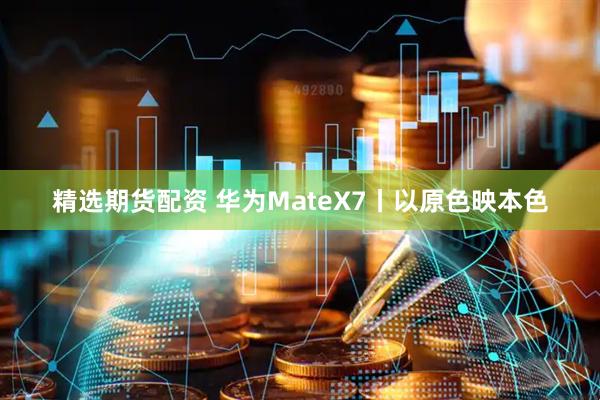 精选期货配资 华为MateX7丨以原色映本色