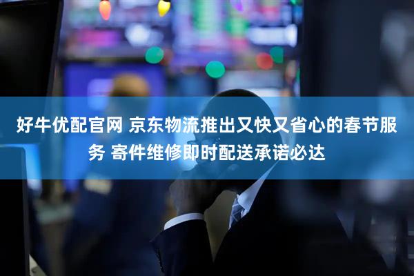 好牛优配官网 京东物流推出又快又省心的春节服务 寄件维修即时配送承诺必达