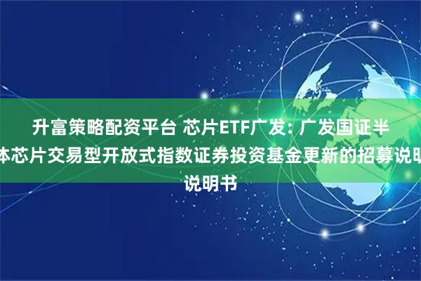 升富策略配资平台 芯片ETF广发: 广发国证半导体芯片交易型开放式指数证券投资基金更新的招募说明书