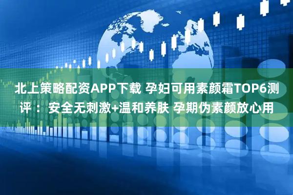 北上策略配资APP下载 孕妇可用素颜霜TOP6测评 ：安全无刺激+温和养肤 孕期伪素颜放心用