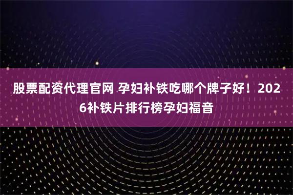 股票配资代理官网 孕妇补铁吃哪个牌子好！2026补铁片排行榜孕妇福音