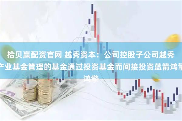 拾贝赢配资官网 越秀资本：公司控股子公司越秀产业基金管理的基金通过投资基金而间接投资蓝箭鸿擎