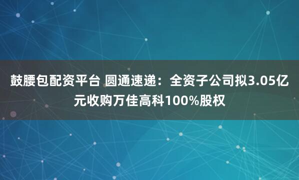 鼓腰包配资平台 圆通速递：全资子公司拟3.05亿元收购万佳高科100%股权