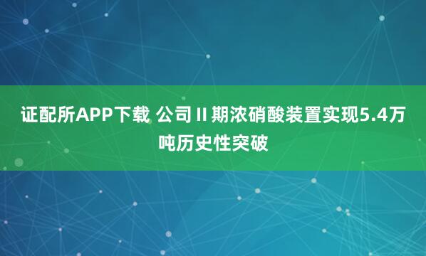 证配所APP下载 公司Ⅱ期浓硝酸装置实现5.4万吨历史性突破