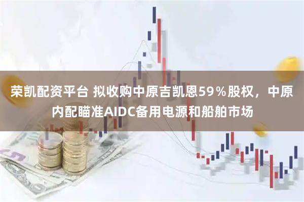 荣凯配资平台 拟收购中原吉凯恩59％股权，中原内配瞄准AIDC备用电源和船舶市场