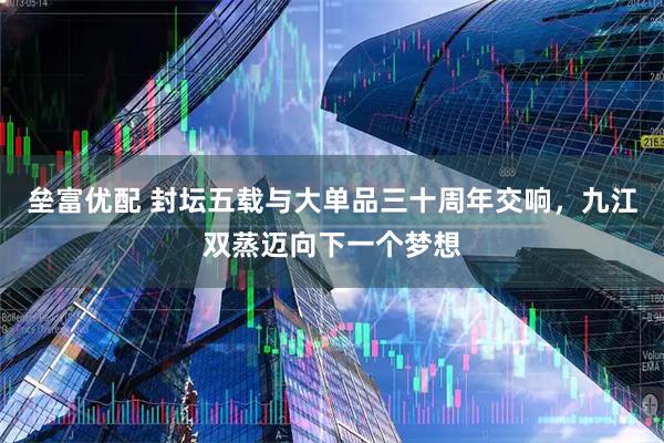 垒富优配 封坛五载与大单品三十周年交响，九江双蒸迈向下一个梦想