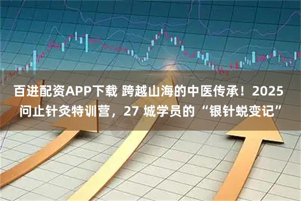 百进配资APP下载 跨越山海的中医传承！2025 问止针灸特训营，27 城学员的 “银针蜕变记”
