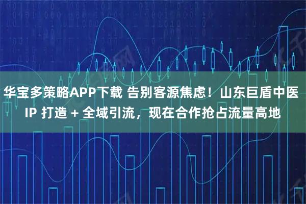 华宝多策略APP下载 告别客源焦虑！山东巨盾中医 IP 打造 + 全域引流，现在合作抢占流量高地
