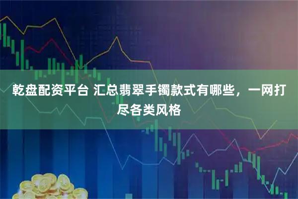 乾盘配资平台 汇总翡翠手镯款式有哪些，一网打尽各类风格