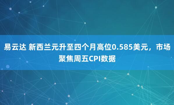 易云达 新西兰元升至四个月高位0.585美元，市场聚焦周五CPI数据