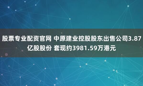 股票专业配资官网 中原建业控股股东出售公司3.87亿股股份 套现约3981.59万港元