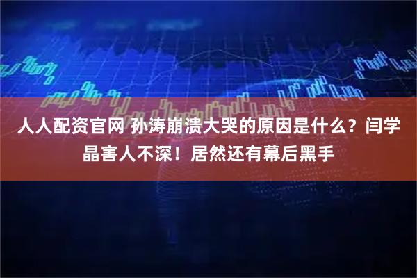 人人配资官网 孙涛崩溃大哭的原因是什么？闫学晶害人不深！居然还有幕后黑手