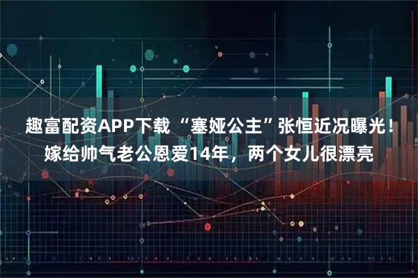 趣富配资APP下载 “塞娅公主”张恒近况曝光！嫁给帅气老公恩爱14年，两个女儿很漂亮
