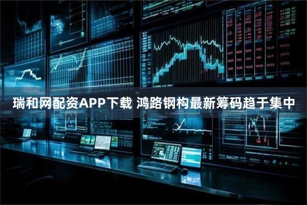 瑞和网配资APP下载 鸿路钢构最新筹码趋于集中