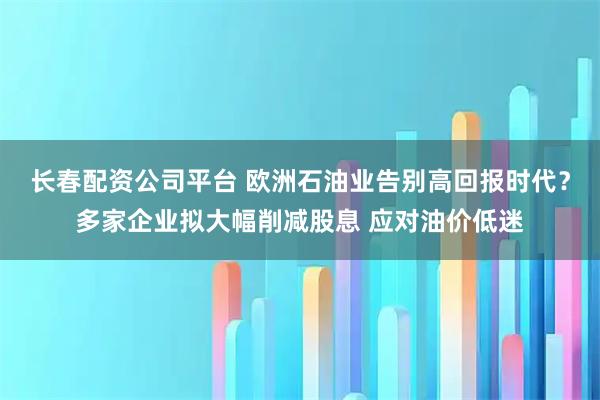 长春配资公司平台 欧洲石油业告别高回报时代？多家企业拟大幅削减股息 应对油价低迷