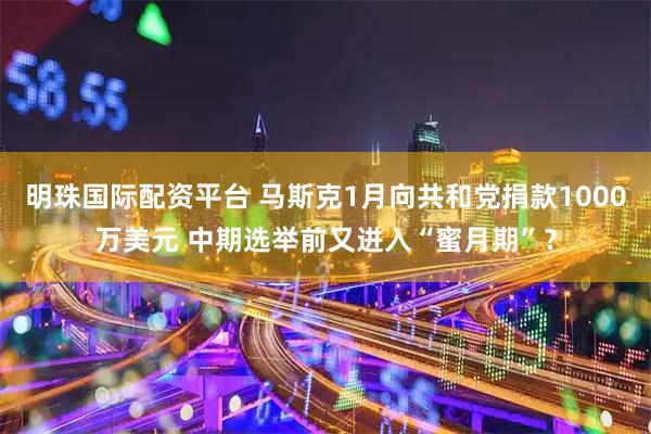明珠国际配资平台 马斯克1月向共和党捐款1000万美元 中期选举前又进入“蜜月期”？