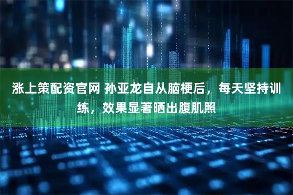 涨上策配资官网 孙亚龙自从脑梗后，每天坚持训练，效果显著晒出腹肌照