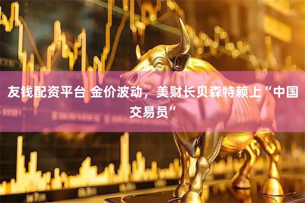 友钱配资平台 金价波动，美财长贝森特赖上“中国交易员”