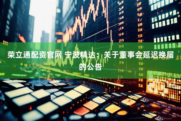 荣立通配资官网 宁波精达：关于董事会延迟换届的公告