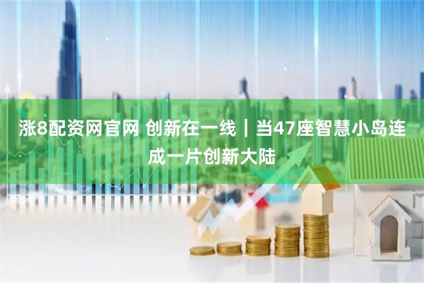 涨8配资网官网 创新在一线｜当47座智慧小岛连成一片创新大陆