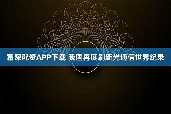 富深配资APP下载 我国再度刷新光通信世界纪录