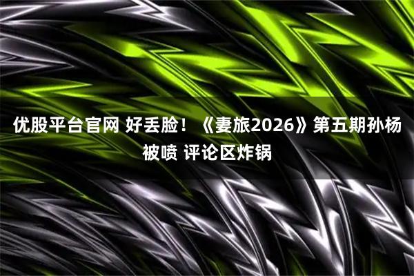 优股平台官网 好丢脸！《妻旅2026》第五期孙杨被喷 评论区炸锅