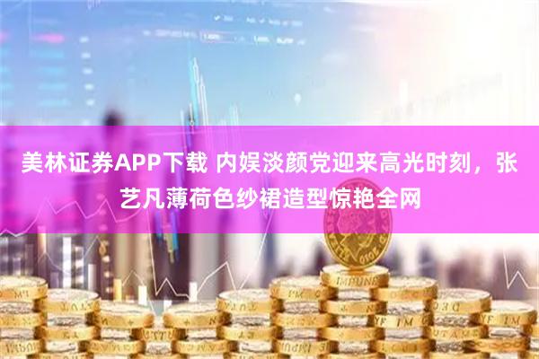 美林证券APP下载 内娱淡颜党迎来高光时刻，张艺凡薄荷色纱裙造型惊艳全网
