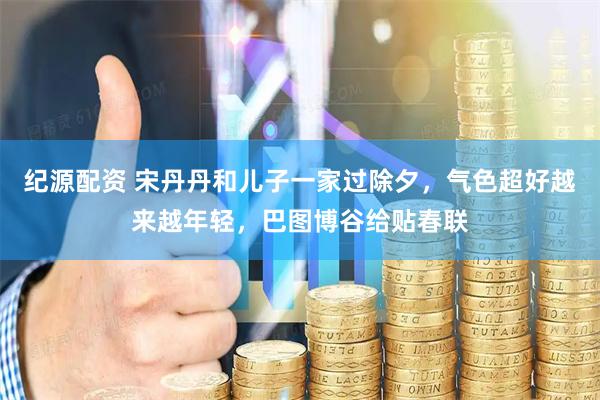 纪源配资 宋丹丹和儿子一家过除夕，气色超好越来越年轻，巴图博谷给贴春联