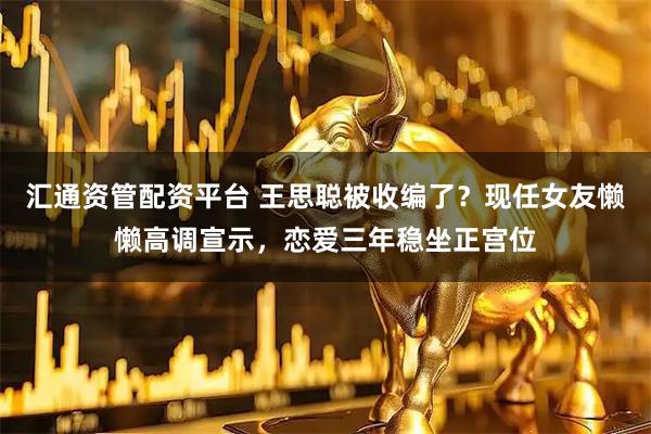 汇通资管配资平台 王思聪被收编了？现任女友懒懒高调宣示，恋爱三年稳坐正宫位